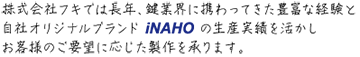 株式会社フキでは長年、鍵業界に携わってきた豊富な経験と自社オリジナルブランド iNAHO の生産実績を活かしお客様のご要望に応じた製作を承ります。